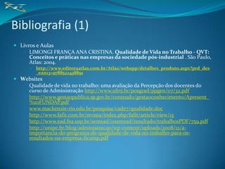 Bibliografia (1)
 Livros e Aulas
    LIMONGI FRANÇA ANA CRISTINA. Qualidade de Vida no Trabalho - QVT:
      Conceitos e práticas nas empresas da sociedade pós-industrial . São Paulo,
      Atlas: 2004.
         http://www.editoraatlas.com.br/Atlas/webapp/detalhes_produto.aspx?prd_des
          _ean13=9788522438891
 Websites
    Qualidade de vida no trabalho: uma avaliação da Percepção dos docentes do
     curso de Administração http://www.ufrrj.br/posgrad/ppgen/07/32.pdf
    http://www.gestaopublica.sp.gov.br/conteudo/gestaoconhecimento/Apresent_
     %20FUNDAP.pdf
    www.mackenzie-rio.edu.br/pesquisa/cade7/qualidade.doc
    http://www.fafit.com.br/revista/index.php/fafit/article/view/13
    http://www.ead.fea.usp.br/semead/11semead/resultado/trabalhosPDF/759.pdf
    http://unipe.br/blog/administracao/wp-content/uploads/2008/12/a-
     importancia-do-programa-de-qualidade-de-vida-no-trabalho-para-os-
     resultados-na-empresa-ficamp.pdf
 