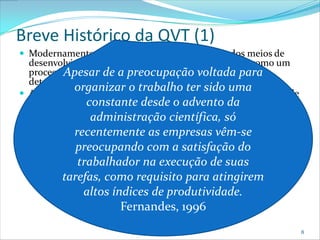 Breve Histórico da QVT (1)
 Modernamente deve-se ver o trabalho como um dos meios de
  desenvolvimento e realização da pessoa e não apenas como um
  processoApesar de a preocupação voltada para
            de cumprimento e execução de tarefas pré-
  determinadas que visam garantir seu sustento;
             organizar o trabalho ter sido uma
 A QVT como a conhecemos hoje surgiu em meados da década de
  1950;         constante desde o advento da
    Apesar de ter-se evidências desta desde a década de 20 com a
                 administração científica, só
     escola de Relações Humanas que já trazia idéias que seriam mais
     tarde incluídas na QVT; as empresas vêm-se
             recentemente
 Seu objetivo inicial era agrupar: Indivíduo, trabalho e
              preocupando com a satisfação do
  organização num mesmo objetivo;
               trabalhador na execução de suas
    QVT é a grande esperança das organizações para atingirem alto
     nível de produtividade, sem esquecer a motivação e satisfação do
     indivíduo Nadlercomo requisito para atingirem
           tarefas, & Lawler, 1983;
                 altos índices de produtividade.
                          Fernandes, 1996
                                                                        8
 