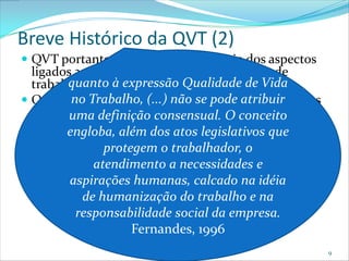 Breve Histórico da QVT (2)
 QVT portanto trata, desde o princípio dos aspectos
  ligados ao bem estar da pessoa em situação de
         quanto à expressão Qualidade de Vida
  trabalho (e não apenas no local de trabalho);
          no Trabalho, (...) não se pode atribuir
 Quer responder à questão: como desenvolver cargos
  que se uma definição produtivos e O conceito que
          mostrem mais consensual. satisfatórios
  tragam vantagens para o indivíduo e para a
  organização? além dos atos legislativos que
         engloba,
                protegem o trabalhador, o
    Este desenvolvimento deve considerar a
              atendimento a necessidades e
     possibilidade de participação do trabalhador no
     desenho do cargo;
          aspirações humanas, calcado na idéia
    O trabalho deve ser visto do trabalhode na
            de humanização como fonte e satisfação
     pessoal;
           responsabilidade social da empresa.
                     Fernandes, 1996
                                                       9
 