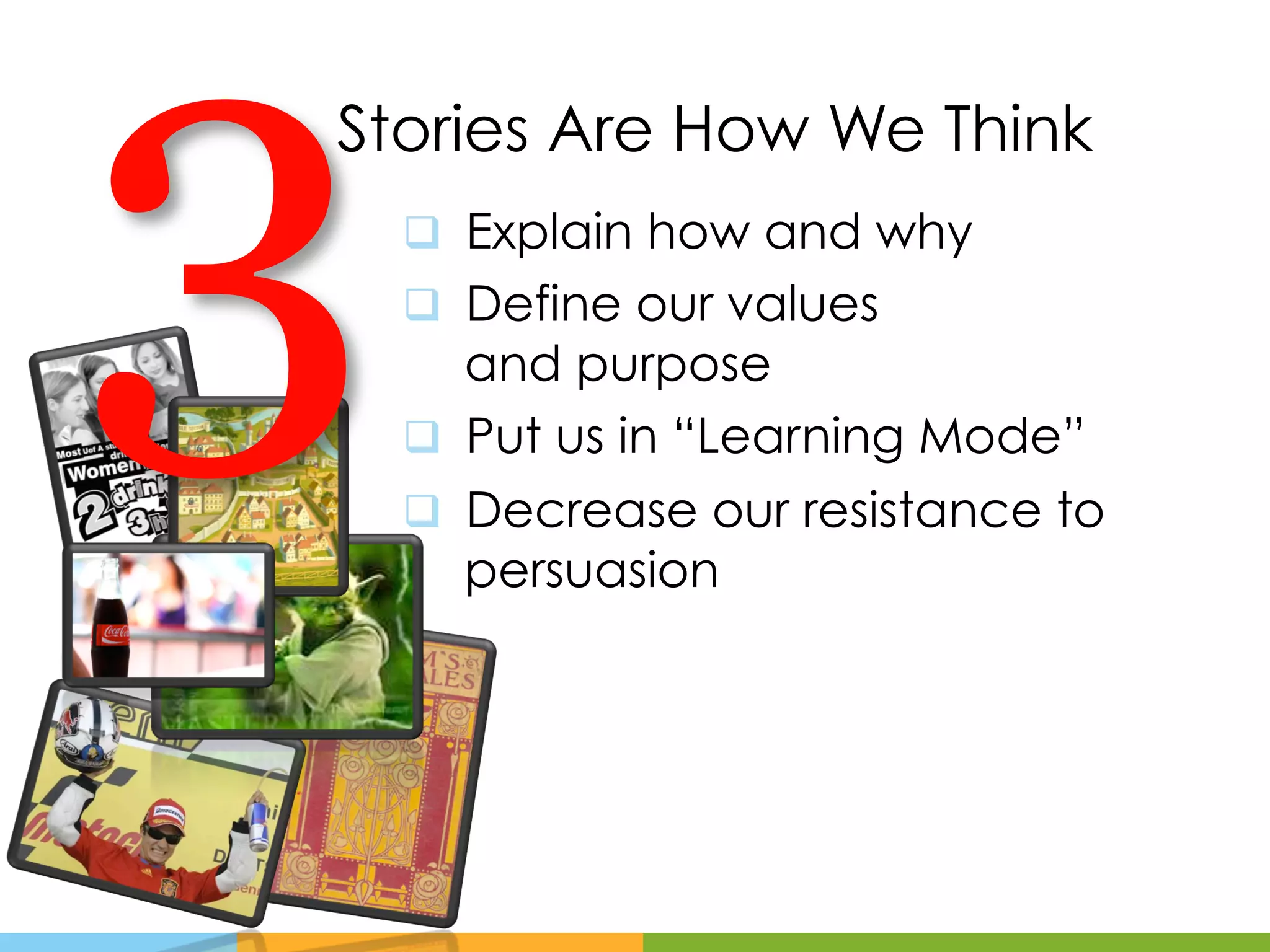3
Stories Are How We Think
    q  Explain how and why
    q  Define our values
        and purpose
    q  Put us in “Learning Mode”
    q  Decrease our resistance to
        persuasion
 