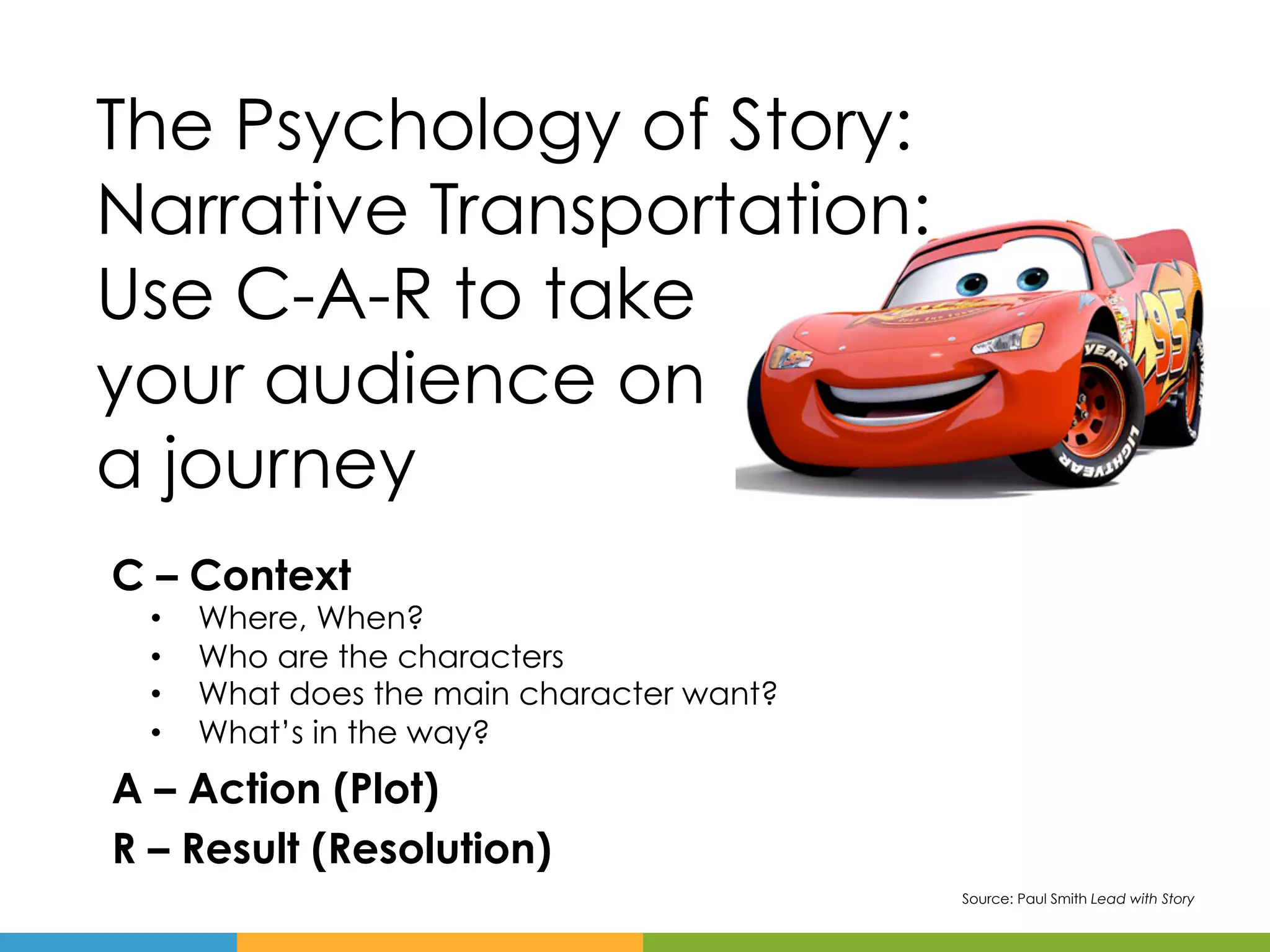 The Psychology of Story:
Narrative Transportation:
Use C-A-R to take
your audience on
a journey
C – Context
  •    Where, When?
  •    Who are the characters
  •    What does the main character want?
  •    What’s in the way?
A – Action (Plot)
R – Result (Resolution)
                                            Source: Paul Smith Lead with Story
 