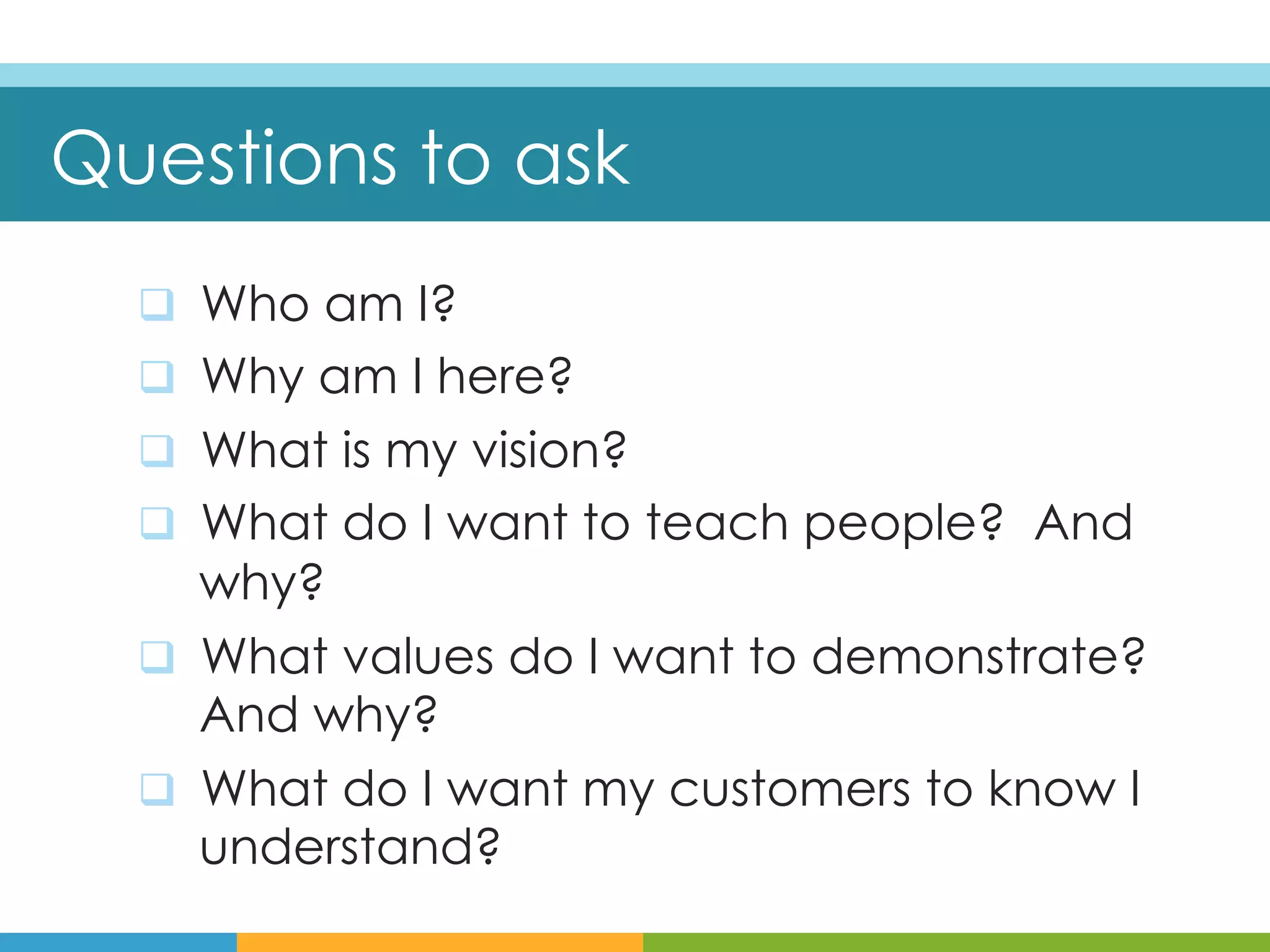 Questions to ask
  q  Who am I?
  q  Why am I here?
  q  What is my vision?
  q  What do I want to teach people? And
      why?
  q  What values do I want to demonstrate?
      And why?
  q  What do I want my customers to know I
      understand?
 