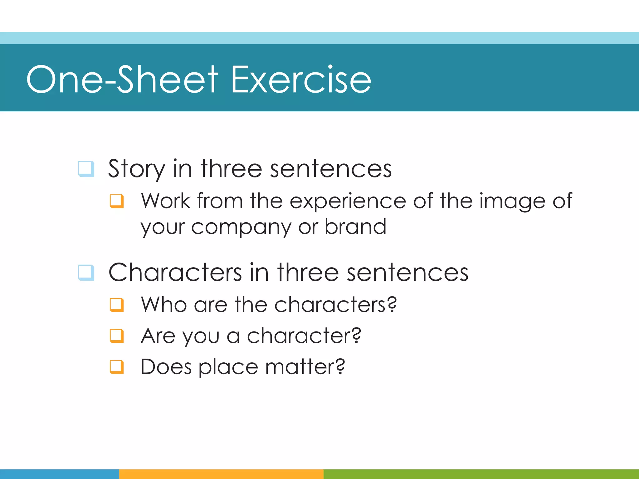 One-Sheet Exercise

  q  Story in three sentences
      q  Work from the experience of the image of
          your company or brand

  q  Characters in three sentences
      q  Who are the characters?
      q  Are you a character?
      q  Does place matter?
 