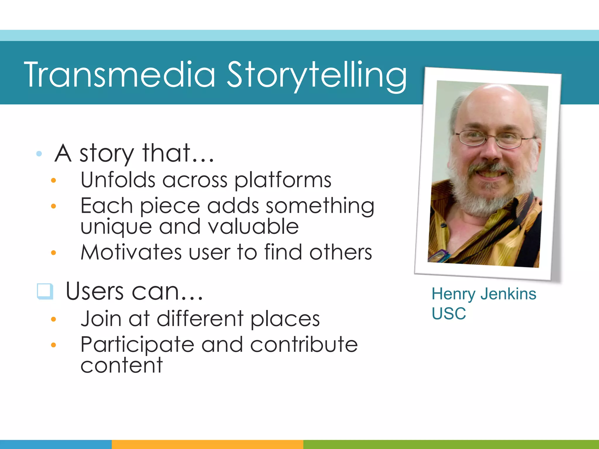Transmedia Storytelling

•  A story that…
   •  Unfolds across platforms
   •  Each piece adds something
      unique and valuable
   •  Motivates user to find others

q  Users can…                        Henry Jenkins
 •  Join at different places          USC
 •  Participate and contribute
     content
 