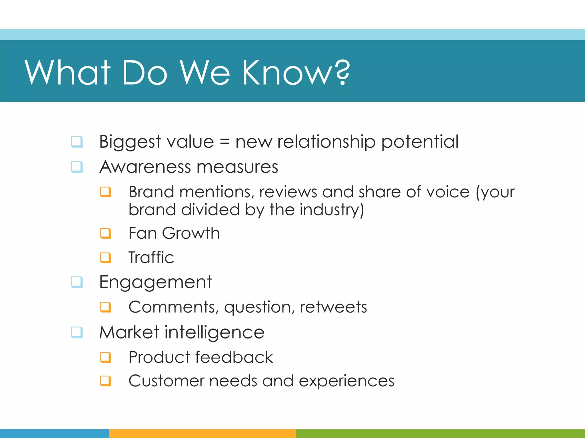 What Do We Know?
  q  Biggest value = new relationship potential
  q  Awareness measures
     q  Brand mentions, reviews and share of voice (your
         brand divided by the industry)
     q  Fan Growth
     q  Traffic
  q  Engagement
     q  Comments, question, retweets
  q  Market intelligence
     q  Product feedback
     q  Customer needs and experiences
 