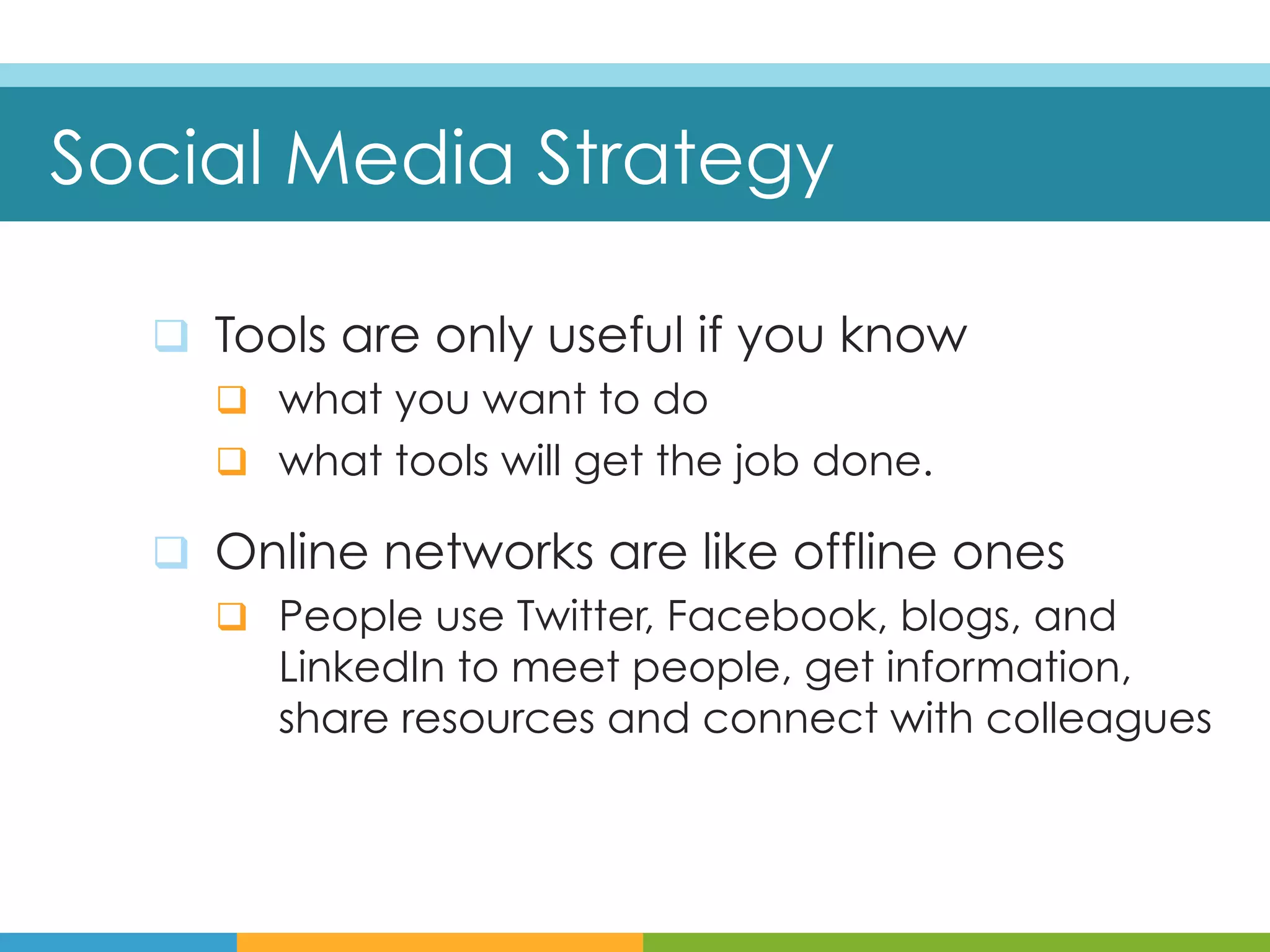 Social Media Strategy

  q  Tools are only useful if you know
      q  what you want to do
      q  what tools will get the job done.

  q  Online networks are like offline ones
      q  People use Twitter, Facebook, blogs, and
          LinkedIn to meet people, get information,
          share resources and connect with colleagues
 
