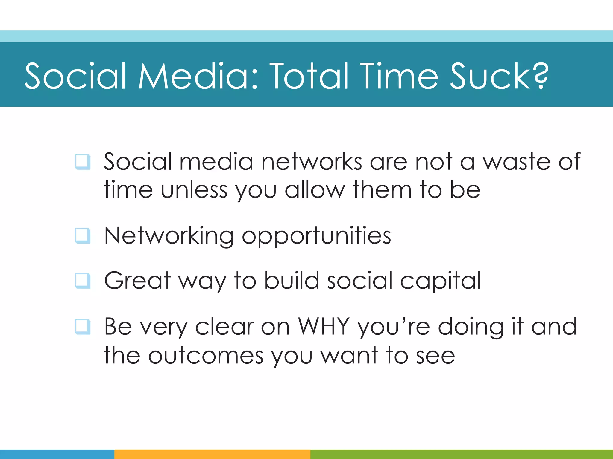 Social Media: Total Time Suck?

  q  Social media networks are not a waste of
    time unless you allow them to be
  q  Networking opportunities

  q  Great way to build social capital

  q  Be very clear on WHY you’re doing it and
    the outcomes you want to see
 