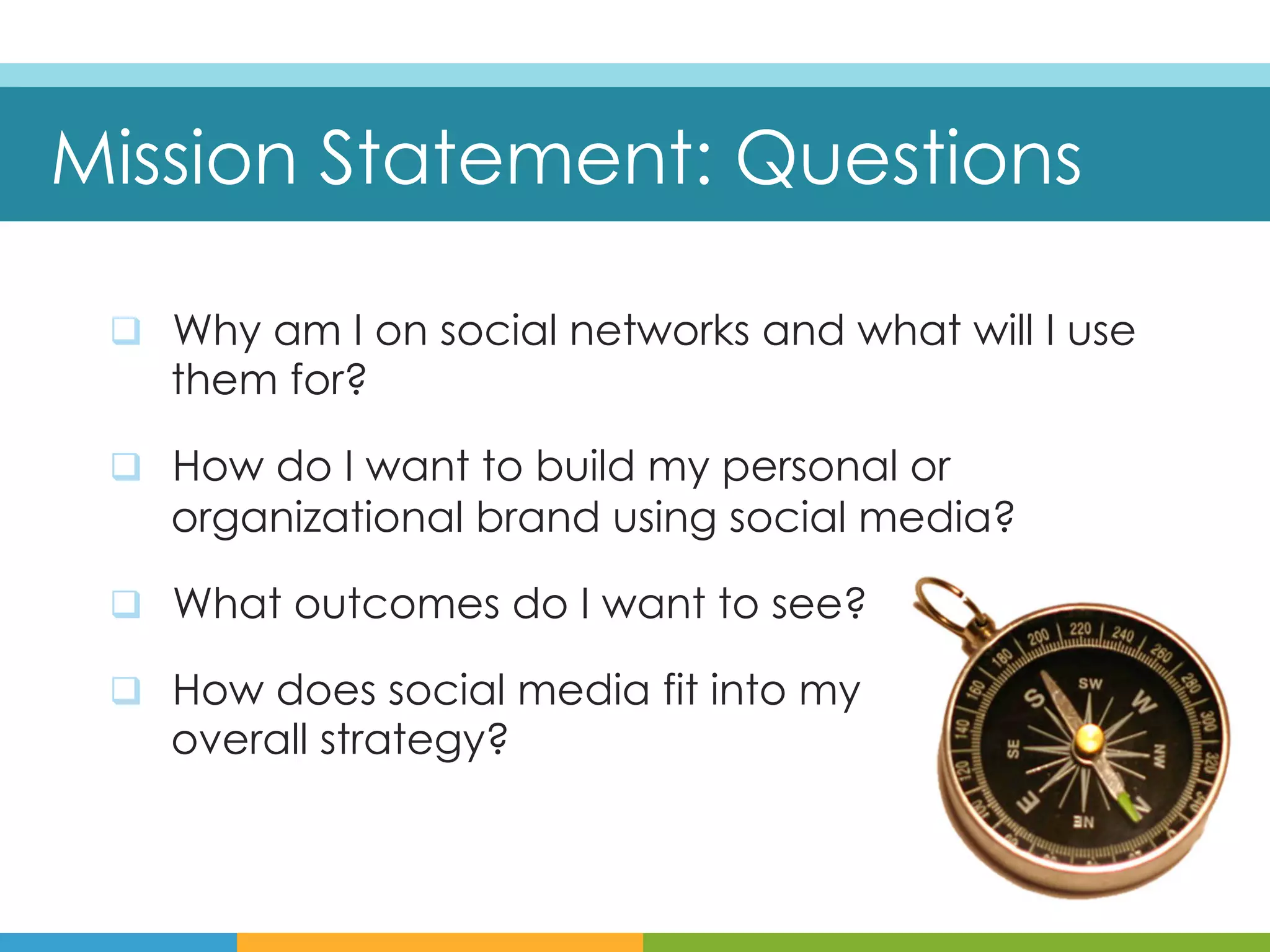 Mission Statement: Questions

 q  Why am I on social networks and what will I use
    them for?

 q  How do I want to build my personal or
    organizational brand using social media?

 q  What outcomes do I want to see?

 q  How does social media fit into my
    overall strategy?
 