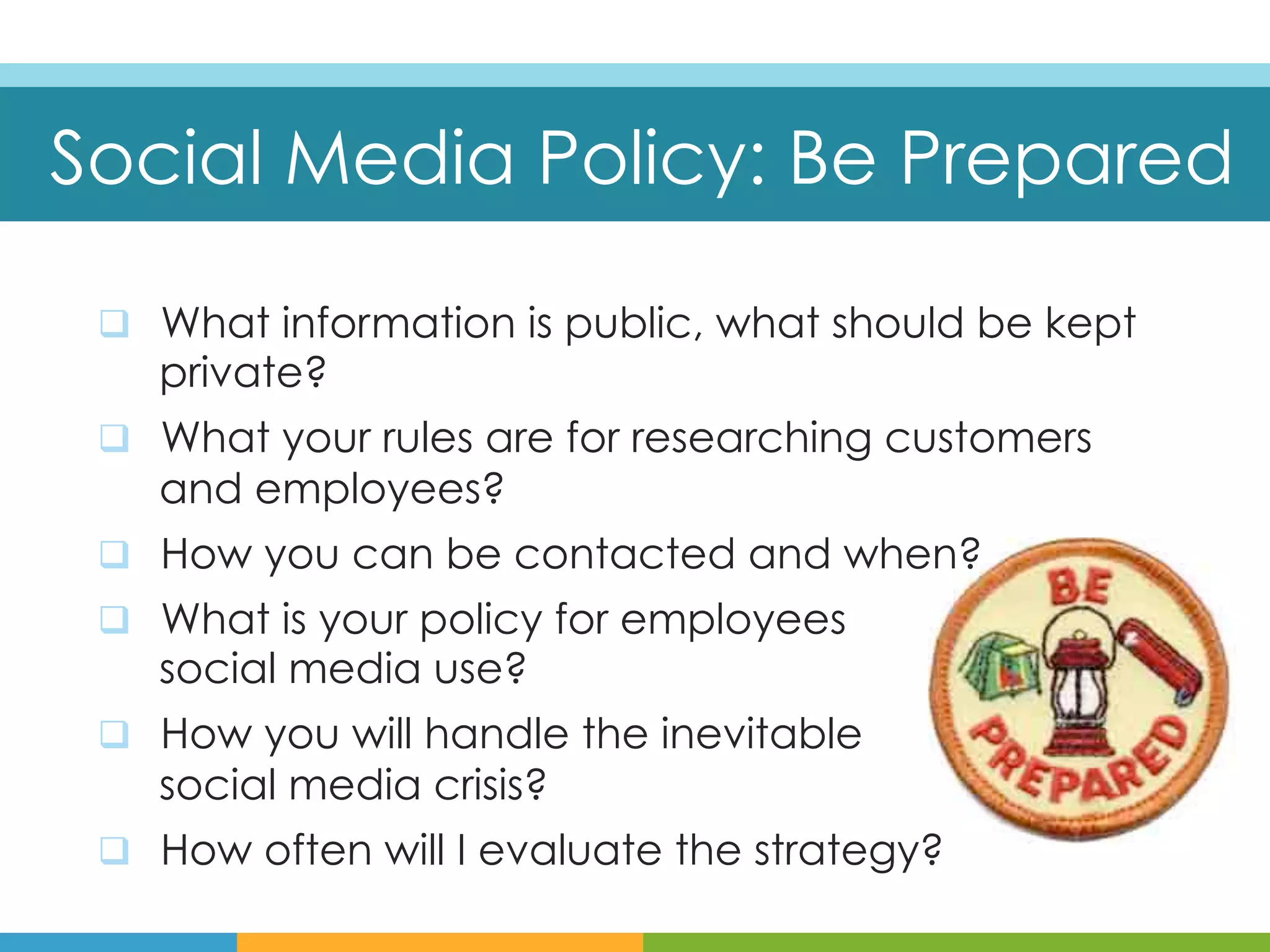Social Media Policy: Be Prepared

 q  What information is public, what should be kept
    private?
 q  What your rules are for researching customers
    and employees?
 q  How you can be contacted and when?
 q  What is your policy for employees
    social media use?
 q  How you will handle the inevitable
    social media crisis?
 q  How often will I evaluate the strategy?
 