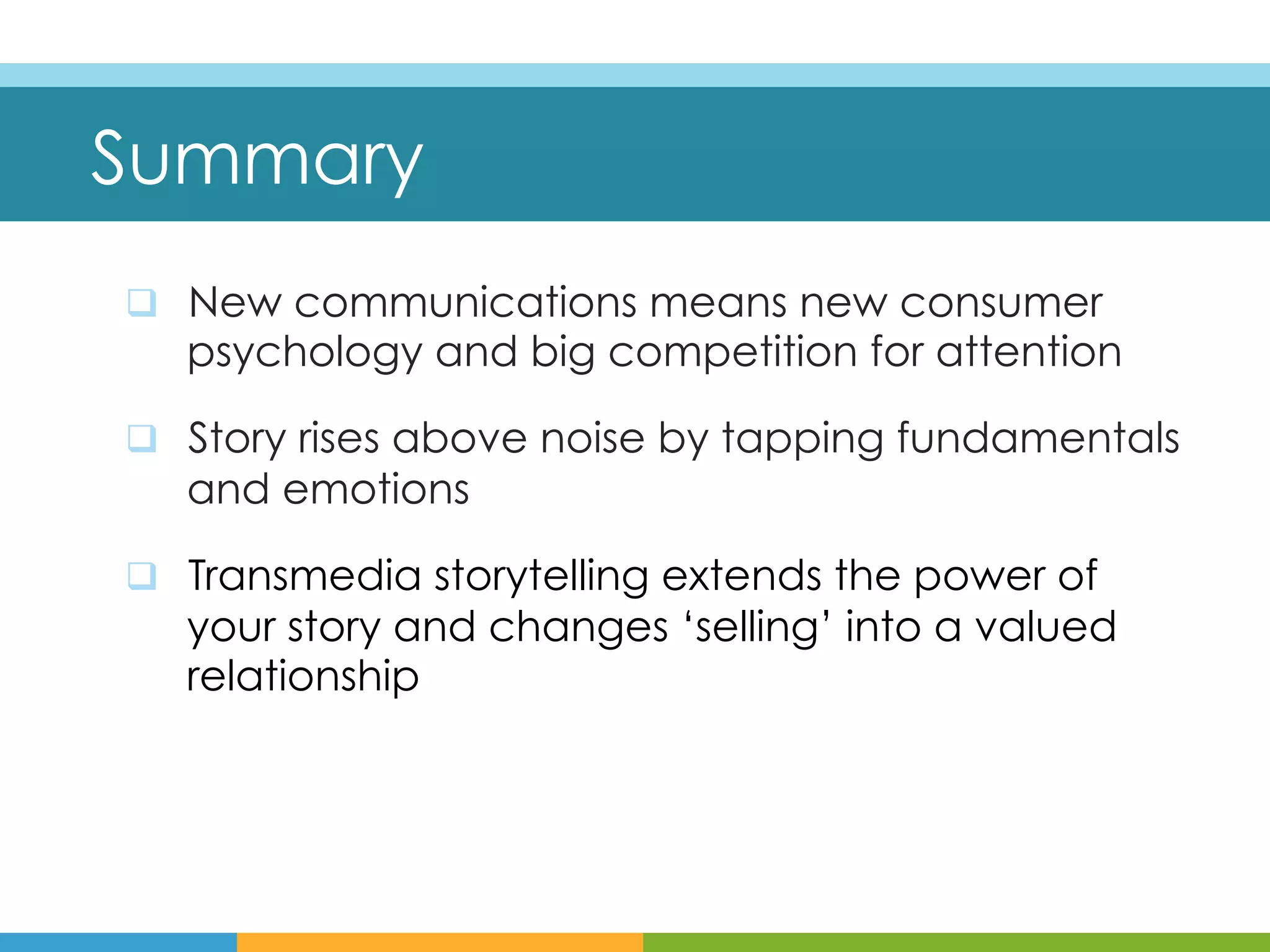 Summary
q  New communications means new consumer
   psychology and big competition for attention

q  Story rises above noise by tapping fundamentals
   and emotions

q  Transmedia storytelling extends the power of
   your story and changes ‘selling’ into a valued
   relationship
 