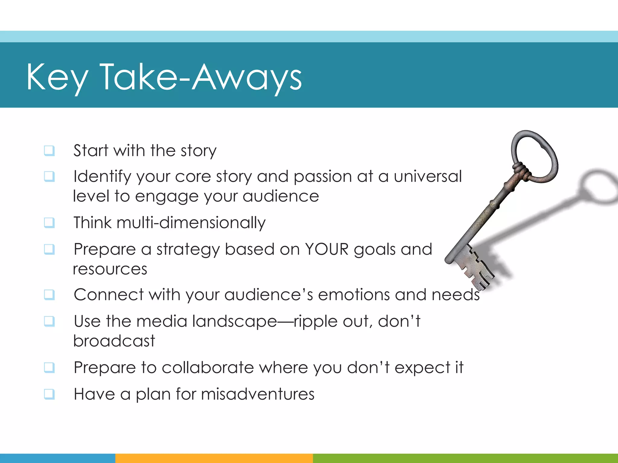 Key Take-Aways
q    Start with the story
q    Identify your core story and passion at a universal
      level to engage your audience
q    Think multi-dimensionally
q    Prepare a strategy based on YOUR goals and
      resources
q    Connect with your audience’s emotions and needs
q    Use the media landscape—ripple out, don’t
      broadcast
q    Prepare to collaborate where you don’t expect it
q    Have a plan for misadventures
 
