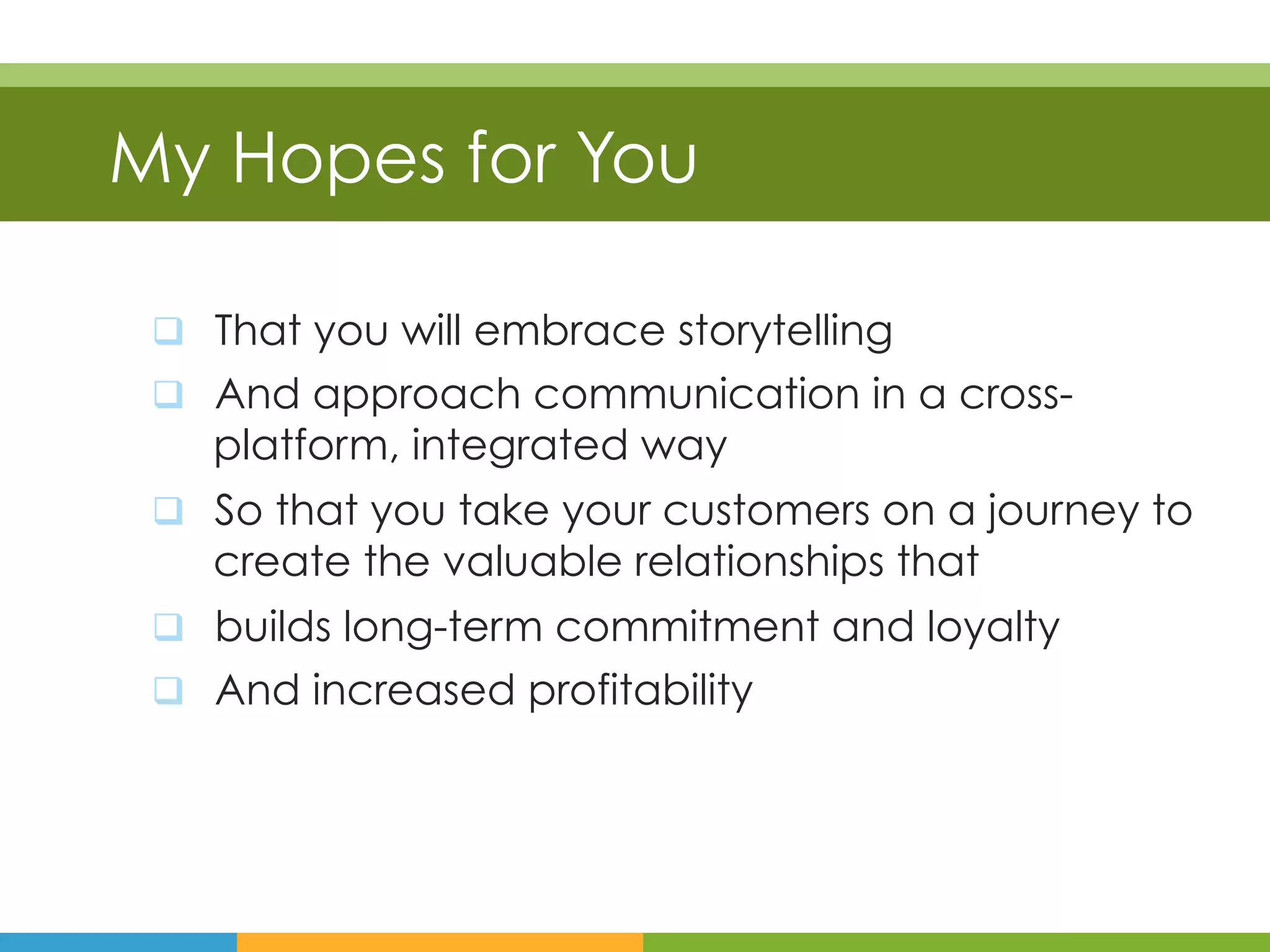 My Hopes for You

 q  That you will embrace storytelling
 q  And approach communication in a cross-
    platform, integrated way
 q  So that you take your customers on a journey to
    create the valuable relationships that
 q  builds long-term commitment and loyalty
 q  And increased profitability
 