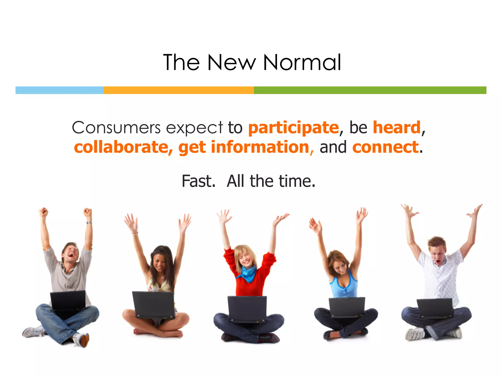 The New Normal

Consumers expect to participate, be heard,
collaborate, get information, and connect.

             Fast. All the time.
 