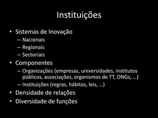 Instituições
• Sistemas de Inovação
  – Nacionais
  – Regionais
  – Sectoriais
• Componentes
  – Organizações (empresas, universidades, institutos
    públicos, associações, organismos de TT, ONGs, …)
  – Instituições (regras, hábitos, leis, …)
• Densidade de relações
• Diversidade de funções
 