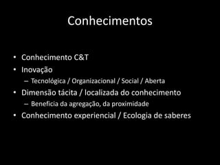Conhecimentos

• Conhecimento C&T
• Inovação
   – Tecnológica / Organizacional / Social / Aberta
• Dimensão tácita / localizada do conhecimento
   – Beneficia da agregação, da proximidade
• Conhecimento experiencial / Ecologia de saberes
 