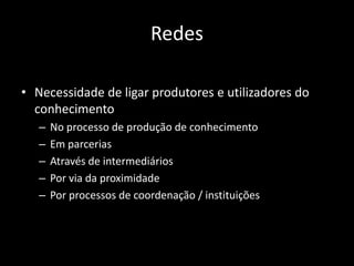 Redes

• Necessidade de ligar produtores e utilizadores do
  conhecimento
   –   No processo de produção de conhecimento
   –   Em parcerias
   –   Através de intermediários
   –   Por via da proximidade
   –   Por processos de coordenação / instituições
 