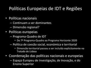 Políticas Europeias de IDT e Regiões
• Políticas nacionais
   – Continuam a ser dominantes
   – Dimensão regional?
• Políticas europeias
   – Programa-Quadro de IDT
      • Do 7º Programa-Quadro ao Programa Horizonte 2020
   – Política de coesão social, económica e territorial
      • Dimensão territorial passou a ser incluída explicitamente no
        Tratado de Lisboa
• Coordenação das políticas nacionais e europeias
   – Espaço Europeu de Investigação, de Inovação, e do
     Ensino Superior
 