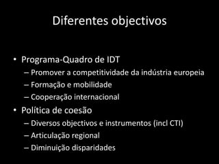 Diferentes objectivos

• Programa-Quadro de IDT
  – Promover a competitividade da indústria europeia
  – Formação e mobilidade
  – Cooperação internacional
• Política de coesão
  – Diversos objectivos e instrumentos (incl CTI)
  – Articulação regional
  – Diminuição disparidades
 