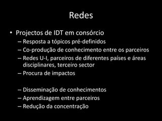 Redes
• Projectos de IDT em consórcio
  – Resposta a tópicos pré-definidos
  – Co-produção de conhecimento entre os parceiros
  – Redes U-I, parceiros de diferentes países e áreas
    disciplinares, terceiro sector
  – Procura de impactos

  – Disseminação de conhecimentos
  – Aprendizagem entre parceiros
  – Redução da concentração
 