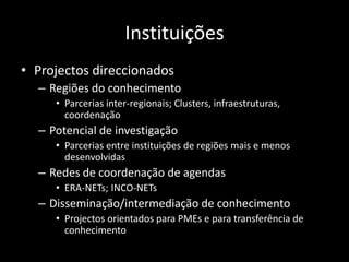 Instituições
• Projectos direccionados
  – Regiões do conhecimento
     • Parcerias inter-regionais; Clusters, infraestruturas,
       coordenação
  – Potencial de investigação
     • Parcerias entre instituições de regiões mais e menos
       desenvolvidas
  – Redes de coordenação de agendas
     • ERA-NETs; INCO-NETs
  – Disseminação/intermediação de conhecimento
     • Projectos orientados para PMEs e para transferência de
       conhecimento
 