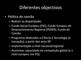 Diferentes objectivos
• Política de coesão
  – Reduzir as disparidades
  – Fundo Social Europeu (FSE); Fundo Europeu de
    Desenvolvimento Regional (FEDER); Fundo de
    Coesão
  – Programas dedicados a Ciência e Tecnologia (e
    Inovação), a partir dos anos 90
  – Implementação a nível nacional/regional
  – Aumentar capacidade de competição global (e a
    nível europeu nos PQ)
 