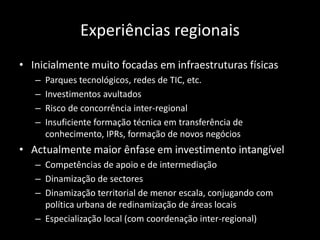 Experiências regionais
• Inicialmente muito focadas em infraestruturas físicas
   –   Parques tecnológicos, redes de TIC, etc.
   –   Investimentos avultados
   –   Risco de concorrência inter-regional
   –   Insuficiente formação técnica em transferência de
       conhecimento, IPRs, formação de novos negócios
• Actualmente maior ênfase em investimento intangível
   – Competências de apoio e de intermediação
   – Dinamização de sectores
   – Dinamização territorial de menor escala, conjugando com
     política urbana de redinamização de áreas locais
   – Especialização local (com coordenação inter-regional)
 