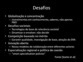 Desafios
• Globalização e concentração
   – Investimentos em conhecimento, saberes, não apenas
     P&D
• Desafios societais
   – Tecnologias de base de relevância societal
   – Dinamizar e envolver; não decidir
• Competição baseada no mérito
   – Garantir qualidade, investigação de base, atração do ERA
• Inovação aberta
   – Novos modelos de colaboração entre diferentes actores
• Especialização regional e política de coesão
   – “smart specialisation policies”
                                           Fonte (Soete et al)
 