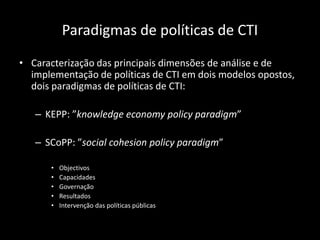 Paradigmas de políticas de CTI
• Caracterização das principais dimensões de análise e de
  implementação de políticas de CTI em dois modelos opostos,
  dois paradigmas de políticas de CTI:

   – KEPP: ”knowledge economy policy paradigm”

   – SCoPP: ”social cohesion policy paradigm”

      •   Objectivos
      •   Capacidades
      •   Governação
      •   Resultados
      •   Intervenção das políticas públicas
 