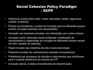 Social Cohesion Policy Paradigm
                        - SCPP

•   Objectivos sociais (bem estar, renda, educação, saúde, segurança,
    coesão, ambiente)
•   Ênfase nos benefícios e custos da inovação para os diferentes grupos
    sociais; inovação baseada nas necessidades
•   Inovação nas empresas privadas, em articulação com outros actores
•   Inovação social, dimensão social enfatizada, mobilização de
    conhecimento e capacidade de inovação de diferentes actores sociais
    (cfr Sen: equality as capacity)
•   Papel inovador das indústrias de alta e baixa-tecnologia
•   Potencial inovador de conhecimento baseado na experiência
•   Preferência por processos de decisão e instrumentos que contribuem
    para o impacto distributivo do sistema de CTI
•   Inovação aberta, modelos diversificados de disseminação
 