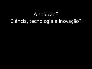 A solução?
Ciência, tecnologia e inovação?
 