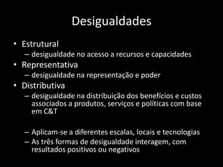 Desigualdades
• Estrutural
   – desigualdade no acesso a recursos e capacidades
• Representativa
   – desigualdade na representação e poder
• Distributiva
   – desigualdade na distribuição dos benefícios e custos
     associados a produtos, serviços e políticas com base
     em C&T

   – Aplicam-se a diferentes escalas, locais e tecnologias
   – As três formas de desigualdade interagem, com
     resultados positivos ou negativos
 