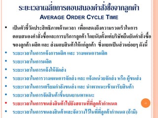 ่              ่
       ระยะเวลาเฉลียการตอบสนองคาสังซื้อจากลูกค้า
                   AVERAGE ORDER CYCLE TIME
• เป็ นตัวชี้วดประสิ ทธิภาพด้ านเวลา เพือแสดงถึงความรวดเร็วในการ
              ั                           ่
  ตอบสนองคาสั่ งซื้อและการบริการลูกค้ า โดยนับตั้งแต่ บริษทยืนยันคาสั่ งซื้อ
                                                                 ั
  ของลูกค้ า ผลิต และ ส่ งมอบสิ นค้ าให้ แก่ลูกค้ า ซึ่งแยกเป็ นส่ วนย่ อยๆ ดังนี้
• ระยะเวลาในการแจ้ งการผลิต และ วางแผนการผลิต
• ระยะเวลาในการผลิต
• ระยะเวลาในการแจ้ งให้ จัดส่ ง
• ระยะเวลาในการวางแผนการจัดส่ ง และ แจ้ งหน่ วยจัดส่ ง หรือ ผู้ขนส่ ง
• ระยะเวลาในการเตรียมกาลังขนส่ ง และ นาพาหนะเข้ ามารับสิ นค้ า
• ระยะเวลาในการจัดสิ นค้ าขึนบนยานพาหนะ
                              ้
• ระยะเวลาในการขนส่ งสิ นค้ าไปยังสถานทีทลูกค้ ากาหนด
                                               ่ ี่                            17


• ระยะเวลาในการขนลงสิ นค้ าและจัดวางไว้ ในทีทลูกค้ ากาหนด (ถ้ ามี)
                                                    ่ ี่
 