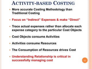 ACTIVITY-BASED COSTING
   More accurate Costing Methodology than
    Traditional Costing

   Focus on “Indirect” Expenses & make “Direct”

   Trace actual expenses rather than allocate each
    expense category to the particular Cost Objects

   Cost Objects consume Activities

   Activities consume Resources

   The Consumption of Resources drives Cost

   Understanding Relationship is critical in
    successfully managing cost                        23
 
