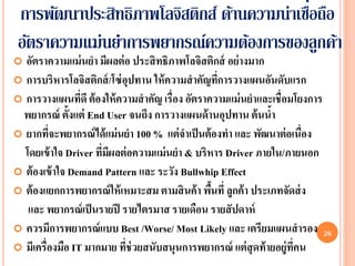 ่
 การพัฒนาประสิทธิภาพโลจิสติกส์ ด้านความน่าเชือถือ
 อัตราความแม่นยาการพยากรณ์ความต้องการของลูกค้า
 อัตราความแม่ นยา มีผลต่ อ ประสิ ทธิภาพโลจิสติกส์ อย่ างมาก
 การบริหารโลจิสติกส์ /โซ่ อุปทาน ให้ ความสาคัญทีการวางแผนอันดับแรก
                                                   ่
 การวางแผนทีดี ต้ องให้ ความสาคัญ เรื่อง อัตราความแม่ นยาและเชื่ อมโยงการ
                 ่
 พยากรณ์ ตั้งแต่ End User จนถึง การวางแผนด้ านอุปทาน ต้ นนา     ้
 ยากทีจะพยากรณ์ ได้ แม่ นยา 100 % แต่ จาเป็ นต้ องทา และ พัฒนาต่ อเนื่อง
         ่
  โดยเข้ าใจ Driver ทีมีผลต่ อความแม่ นยา & บริหาร Driver ภายใน/ภายนอก
                      ่
 ต้ องเข้ าใจ Demand Pattern และ ระวัง Bullwhip Effect
 ต้ องแยกการพยากรณ์ ให้ เหมาะสม ตามสิ นค้ า พืนที่ ลูกค้ า ประเภทจัดส่ ง
                                                 ้
   และ พยากรณ์ เป็ นรายปี รายไตรมาส รายเดือน รายสั ปดาห์
 ควรมีการพยากรณ์ แบบ Best /Worse/ Most Likely และ เตรียมแผนสารอง 26
 มีเครื่องมือ IT มากมาย ทีช่วยสนับสนุนการพยากรณ์ แต่ สุดท้ ายอยู่ทคน
                            ่                                        ี่
 