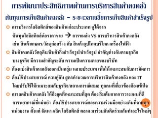 การพัฒนาประสิทธิภาพด้านการบริหารสินค้าคงคลัง
ต้นทุนการเก็บสินค้าคงคลัง - ระยะเวลาเฉลียการเก็บสินค้าสาเร็จรูป
                                        ่
 การบริหารโลจิสติกส์ ของสิ นค้ าแต่ ละประเภท ดูได้ จาก
  ต้ นทุนโลจิสติกส์ ต่อราคาขาย  การขนส่ ง VS การบริหารสิ นค้ าคงคลัง
  เช่ น สิ นค้ าเกษตร/วัสดุก่อสร้ าง กับ สิ นค้ าอุปโภคบริโภค เครื่องไฟฟา้
 สิ นค้ าคงคลังวัตถุดบ/สิ นค้ ากึงสาเร็จรู ป/สาเร็จรู ป สาคัญต่ างกันตามธุรกิจ
                       ิ           ่
  บางธุรกิจ มีความสาคัญระดับ ความเป็ นความตายของบริษท              ั
 ต้ องแบ่ งสิ นค้ าคงคลังออกเป็ นกลุ่ม หลายประเภท เพือให้ เหมาะสมกับการจัดการ
                                                           ่
 ต้ องใช้ ประสบการณ์ ควบคู่กบ สู ตรคานวณการบริหารสิ นค้ าคงคลัง และ IT
                                 ั
  โดยปรับใช้ ให้ เหมาะสมกับธุรกิจ/สถานการณ์ เสมอ ทุกคนทีเ่ กึยวข้ องต้ องเข้ าใจ
                                                                     ่
 การลดสิ นค้ าคงคลัง ให้ ถงจุดทีเหมาะสมทีสุด ต้ องเริ่มต้ นจากการวางแผนทีดี
                             ึ       ่           ่                              ่
  การพยากรณ์ ทแม่ นยา ต้ องใช้ ประสบการณ์ และความร่ วมมืออย่ างเต็มทีจากทุก
                    ี่                                                        ่ 28
  หน่ วยงาน ตั้งแต่ จัดหา ผลิต โลจิสติกส์ ตลาด มาร่ วมกันคิดร่ วมกันทาอะไรใหม่ ๆ
 