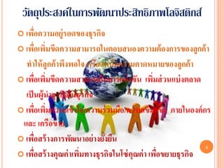 วัตถุประสงค์ในการพัฒนาประสิทธิภาพโลจิสติกส์
 เพือความอยู่รอดของธุรกิจ
     ่
 เพือเพิมขีดความสามารถในตอบสนองความต้ องการของลูกค้ า
     ่ ่
  ทาให้ ลูกค้ าพึงพอใจ หรือ เหนือความคาดหมายของลูกค้ า
 เพือเพิมขีดความสามารถในการแข่ งขัน เพิมส่ วนแบ่ งตลาด
      ่ ่                                      ่
  เป็ นผู้นาธุรกิจในธุรกิจ
 เพือเพิมความเข้ าใจ/ความร่ วมมือ/ความเข้ มแข็ง ภายในองค์ กร
       ่ ่
 และ เครือข่ าย
 เพือสร้ างการพัฒนาอย่ างยังยืน
        ่                    ่
                                                             4
 เพือสร้ างคุณค่ าเพิมทางธุรกิจในโซ่ คุณค่ า เพือขยายธุรกิจ
          ่           ่                          ่
 