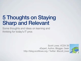 5 Thoughts on Staying
Sharp and Relevant
Some thoughts and ideas on learning and
thinking for today’s IT pros




                                            Scott Lowe, VCDX 39
                                   vExpert, Author, Blogger, Geek
                 http://blog.scottlowe.org / Twitter: @scott_lowe
 