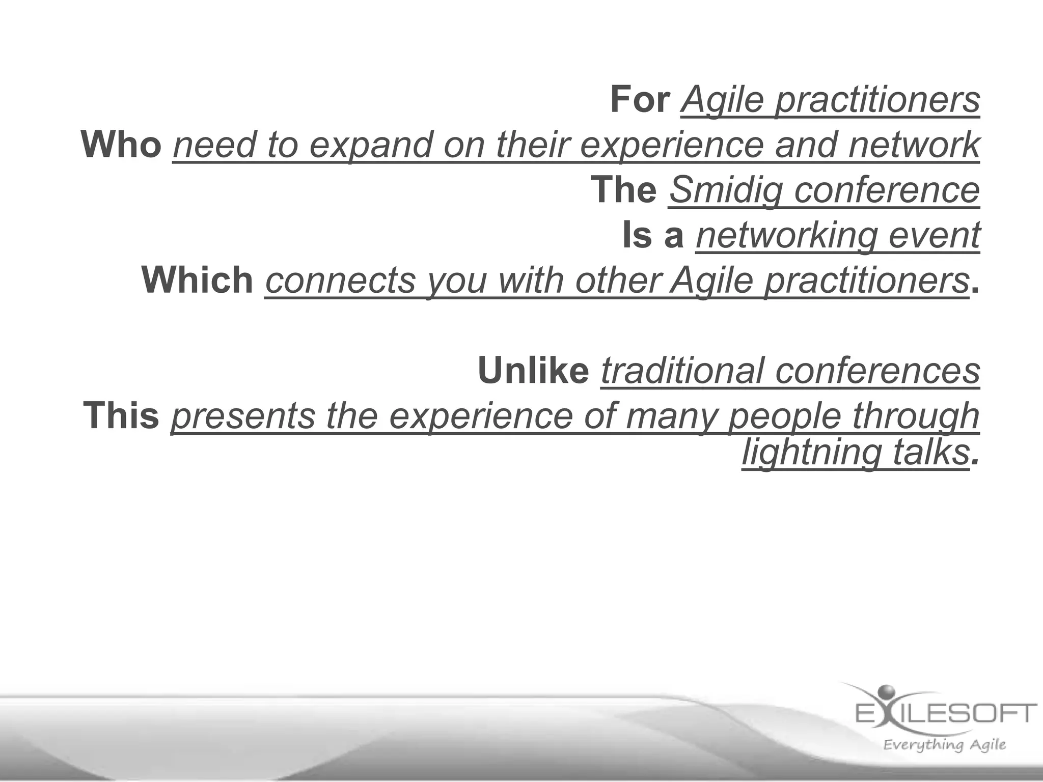 For Agile practitioners
Who need to expand on their experience and network
                             The Smidig conference
                               Is a networking event
  Which connects you with other Agile practitioners.

                       Unlike traditional conferences
This presents the experience of many people through
                                       lightning talks.
 