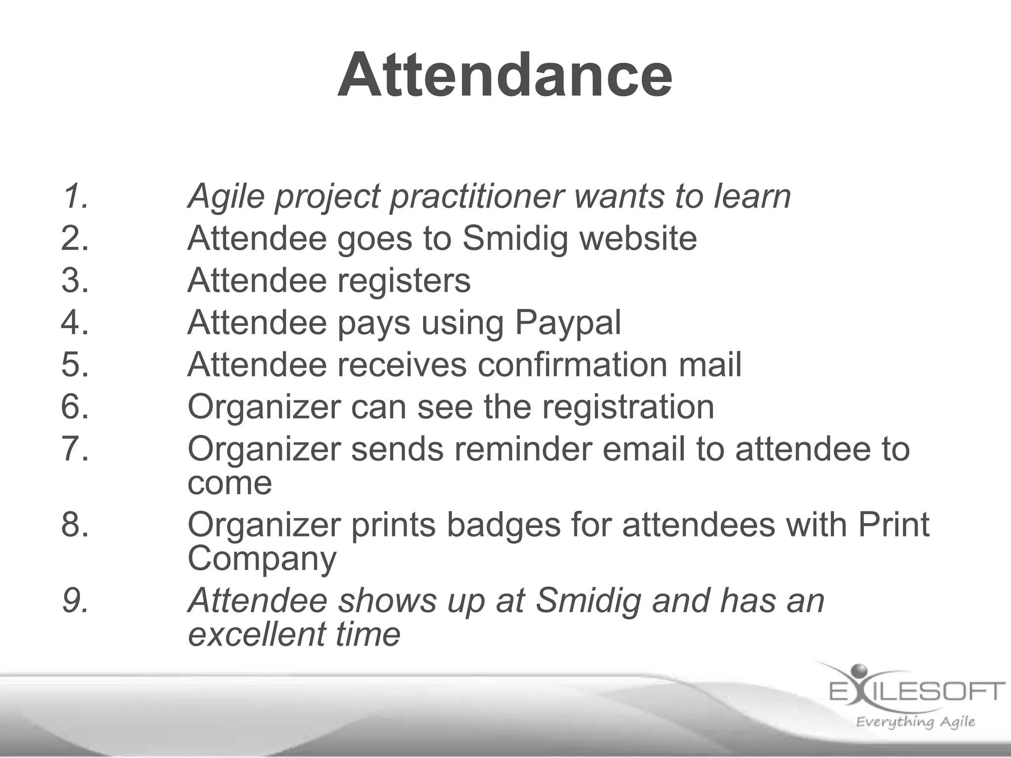 Attendance
1.   Agile project practitioner wants to learn
2.   Attendee goes to Smidig website
3.   Attendee registers
4.   Attendee pays using Paypal
5.   Attendee receives confirmation mail
6.   Organizer can see the registration
7.   Organizer sends reminder email to attendee to
     come
8.   Organizer prints badges for attendees with Print
     Company
9.   Attendee shows up at Smidig and has an
     excellent time
 