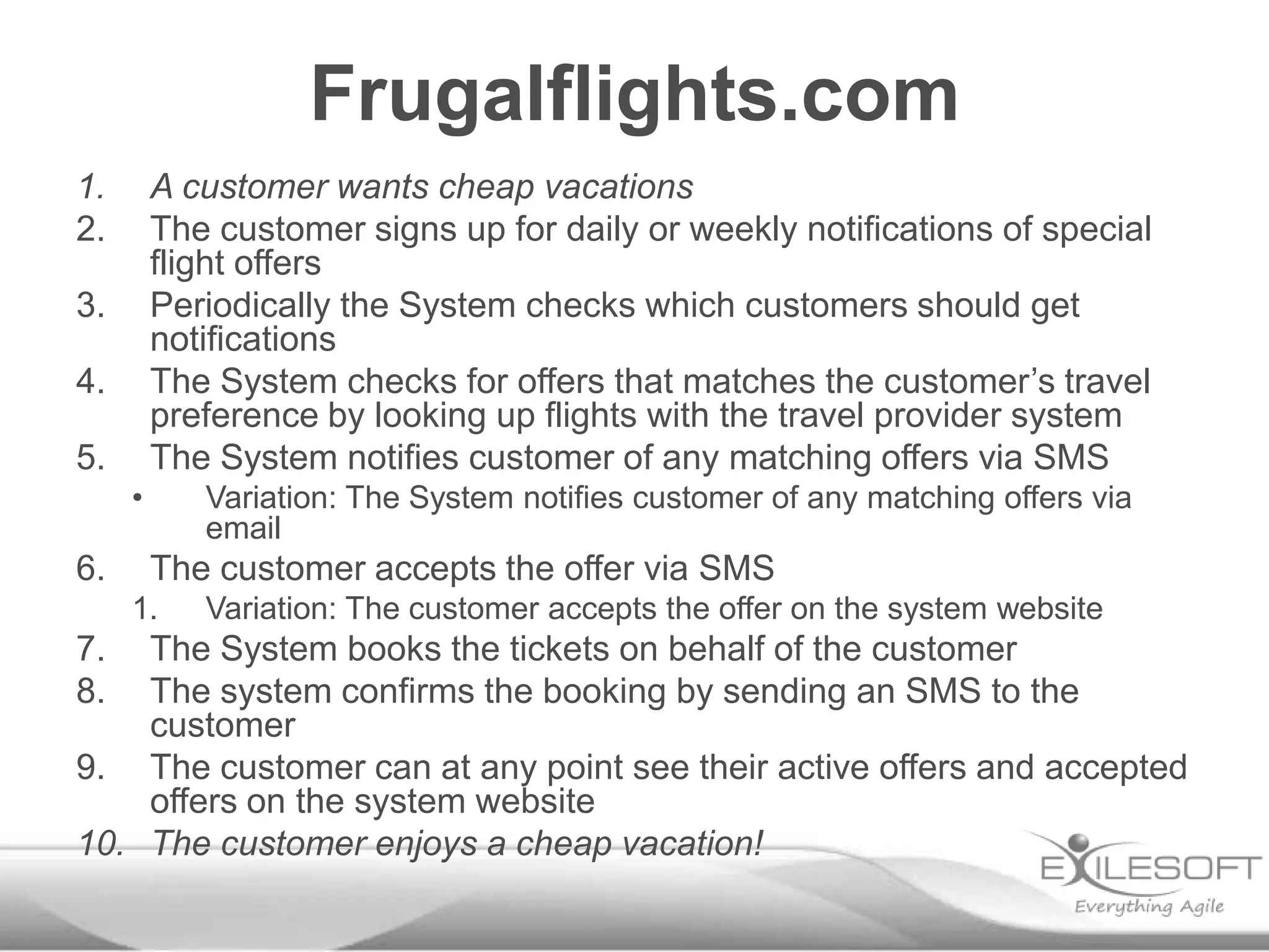 Frugalflights.com
1.       A customer wants cheap vacations
2.       The customer signs up for daily or weekly notifications of special
         flight offers
3.       Periodically the System checks which customers should get
         notifications
4.       The System checks for offers that matches the customer’s travel
         preference by looking up flights with the travel provider system
5.       The System notifies customer of any matching offers via SMS
     •      Variation: The System notifies customer of any matching offers via
            email
6.       The customer accepts the offer via SMS
     1.     Variation: The customer accepts the offer on the system website
7.  The System books the tickets on behalf of the customer
8.  The system confirms the booking by sending an SMS to the
    customer
9. The customer can at any point see their active offers and accepted
    offers on the system website
10. The customer enjoys a cheap vacation!
 