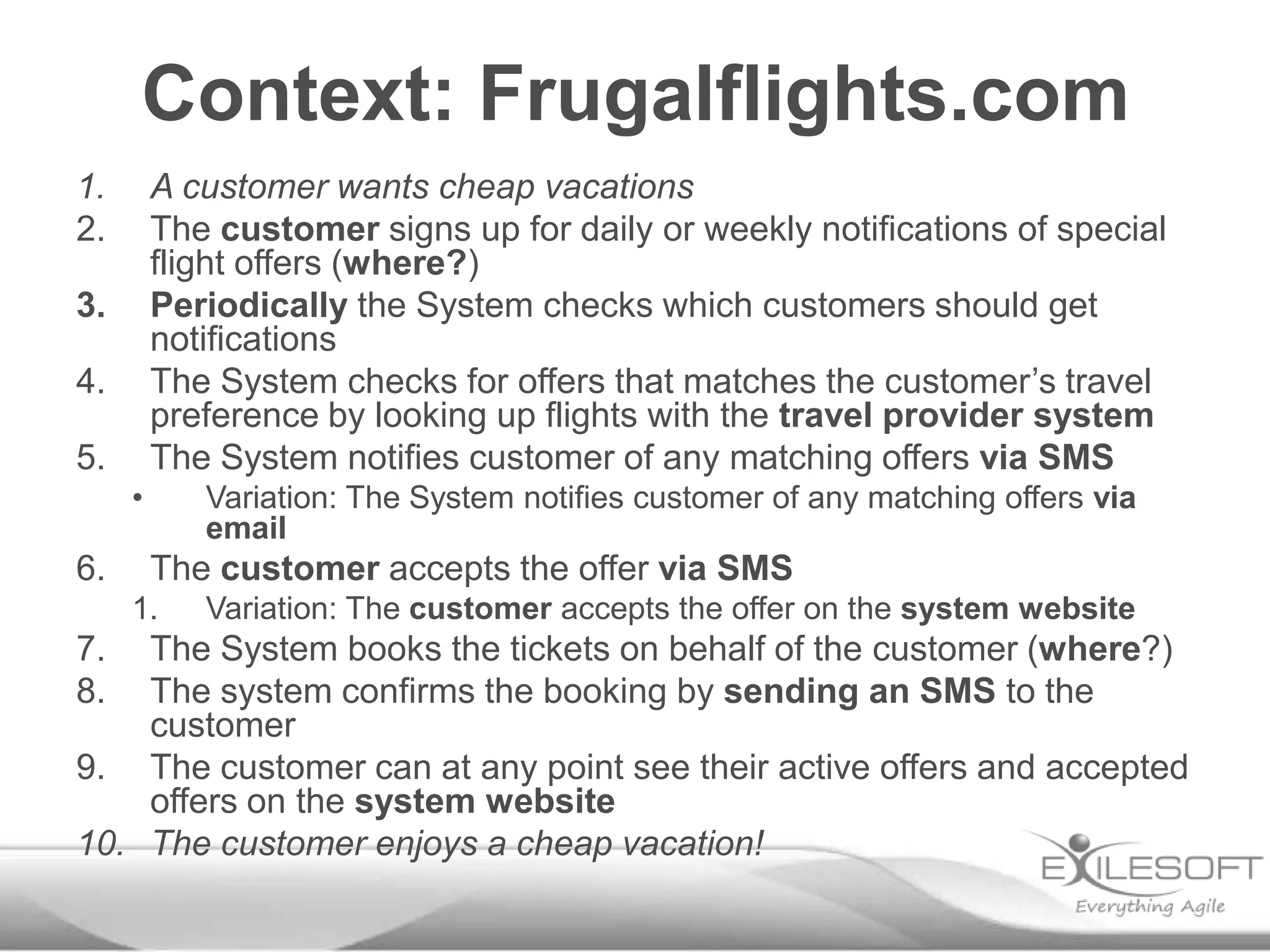 Context: Frugalflights.com
1.       A customer wants cheap vacations
2.       The customer signs up for daily or weekly notifications of special
         flight offers (where?)
3.       Periodically the System checks which customers should get
         notifications
4.       The System checks for offers that matches the customer’s travel
         preference by looking up flights with the travel provider system
5.       The System notifies customer of any matching offers via SMS
     •      Variation: The System notifies customer of any matching offers via
            email
6.       The customer accepts the offer via SMS
     1.     Variation: The customer accepts the offer on the system website
7.  The System books the tickets on behalf of the customer (where?)
8.  The system confirms the booking by sending an SMS to the
    customer
9. The customer can at any point see their active offers and accepted
    offers on the system website
10. The customer enjoys a cheap vacation!
 