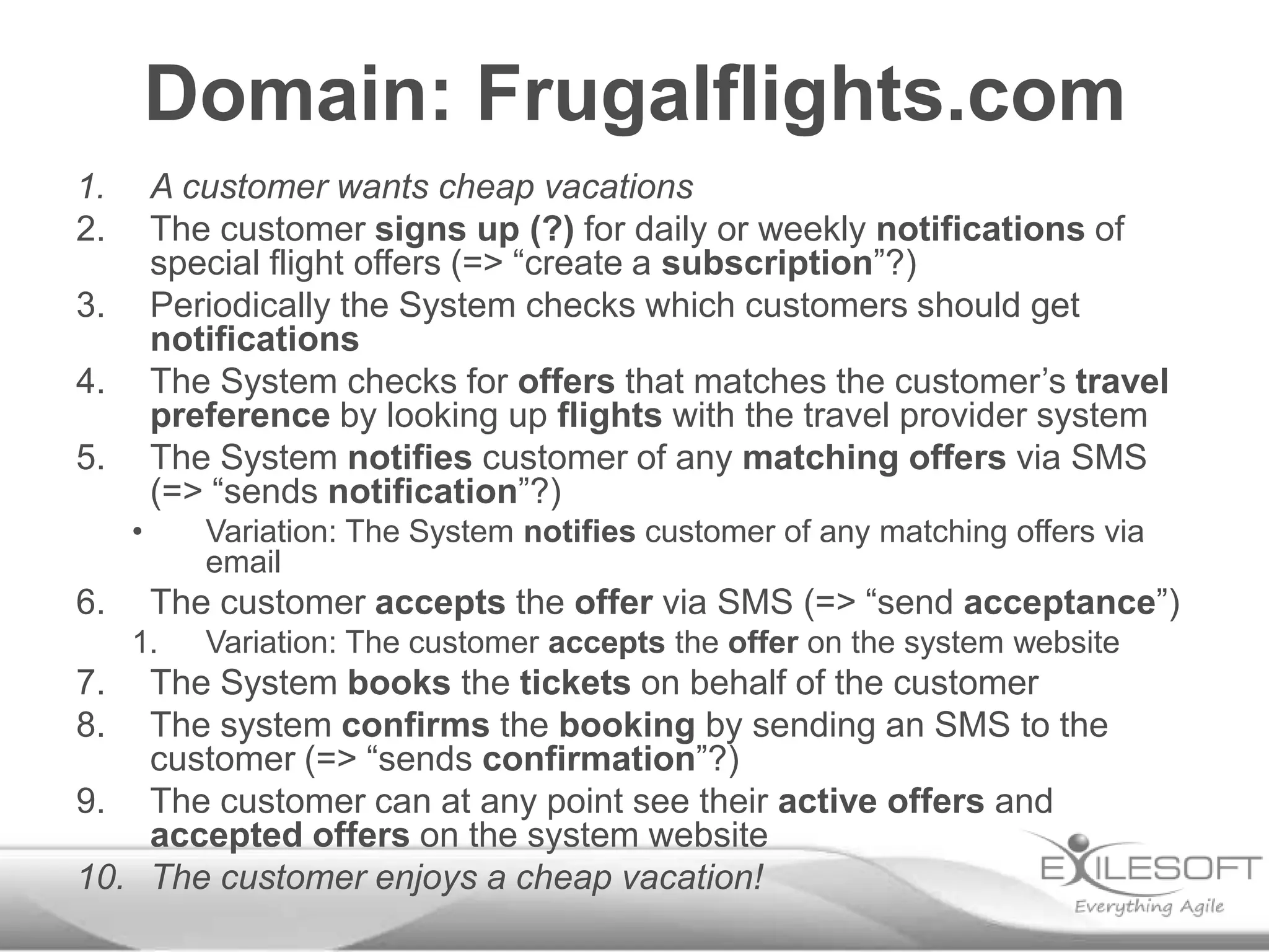 Domain: Frugalflights.com
1.       A customer wants cheap vacations
2.       The customer signs up (?) for daily or weekly notifications of
         special flight offers (=> “create a subscription”?)
3.       Periodically the System checks which customers should get
         notifications
4.       The System checks for offers that matches the customer’s travel
         preference by looking up flights with the travel provider system
5.       The System notifies customer of any matching offers via SMS
         (=> “sends notification”?)
     •      Variation: The System notifies customer of any matching offers via
            email
6.       The customer accepts the offer via SMS (=> “send acceptance”)
     1.     Variation: The customer accepts the offer on the system website
7.  The System books the tickets on behalf of the customer
8.  The system confirms the booking by sending an SMS to the
    customer (=> “sends confirmation”?)
9. The customer can at any point see their active offers and
    accepted offers on the system website
10. The customer enjoys a cheap vacation!
 
