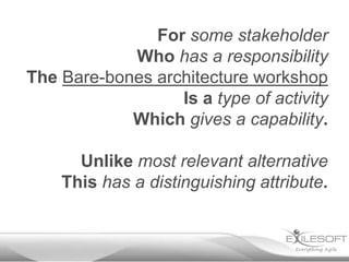 For some stakeholder
            Who has a responsibility
The Bare-bones architecture workshop
                  Is a type of activity
            Which gives a capability.

      Unlike most relevant alternative
    This has a distinguishing attribute.
 