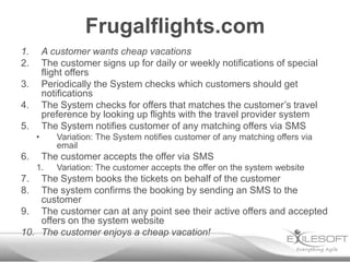 Frugalflights.com
1.       A customer wants cheap vacations
2.       The customer signs up for daily or weekly notifications of special
         flight offers
3.       Periodically the System checks which customers should get
         notifications
4.       The System checks for offers that matches the customer’s travel
         preference by looking up flights with the travel provider system
5.       The System notifies customer of any matching offers via SMS
     •      Variation: The System notifies customer of any matching offers via
            email
6.       The customer accepts the offer via SMS
     1.     Variation: The customer accepts the offer on the system website
7.  The System books the tickets on behalf of the customer
8.  The system confirms the booking by sending an SMS to the
    customer
9. The customer can at any point see their active offers and accepted
    offers on the system website
10. The customer enjoys a cheap vacation!
 