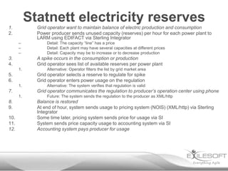 Statnett electricity reserves
1.           Grid operator want to maintain balance of electric production and consumption
2.           Power producer sends unused capacity (reserves) per hour for each power plant to
             LARM using EDIFACT via Sterling Integrator
      –          Detail: The capacity “line” has a price
      –          Detail: Each plant may have several capacities at different prices
      –          Detail: Capacity may be to increase or to decrease production
3.           A spike occurs in the consumption or production
4.           Grid operator sees list of available reserves per power plant
      1.         Alternative: Operator filters the list by grid market area
5.           Grid operator selects a reserve to regulate for spike
6.           Grid operator enters power usage on the regulation
      1.         Alternative: The system verifies that regulation is valid
7.           Grid operator communicates the regulation to producer’s operation center using phone
      1.         Future: The system sends the regulation to the producer as XML/http
8.           Balance is restored
9.           At end of hour, system sends usage to pricing system (NOIS) (XML/http) via Sterling
             Integrator
10.          Some time later, pricing system sends price for usage via SI
11.          System sends price capacity usage to accounting system via SI
12.          Accounting system pays producer for usage
 