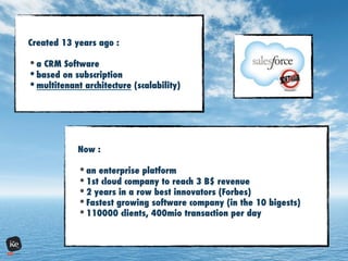Created 13 years ago :
• a CRM Software
• based on subscription
• multitenant architecture (scalability)
Now :
• an enterprise platform
• 1st cloud company to reach 3 B$ revenue
• 2 years in a row best innovators (Forbes)
• Fastest growing software company (in the 10 bigests)
• 110000 clients, 400mio transaction per day
 