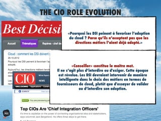 THE CIO ROLE EVOLUTION
«Pourquoi les DSI peinent à favoriser l’adoption
du cloud ? Parce qu’ils n’acceptent pas que les
directions métiers l’aient déjà adopté.»
«Conseiller» constitue le maître mot.
Il ne s’agit plus d’interdire ou d'exiger. Cette époque
est révolue. Les DSI devraient intervenir de manière
intelligente dans le choix des métiers en termes de
fournisseurs de cloud, plutôt que d'essayer de valider
ou d’interdire son adoption.
 