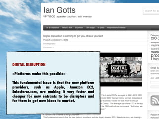 DIGITAL DISRUPTION
«Platforms make this possible»
This fundamental issue is that the new platform
providers, such as Apple, Amazon EC2,
Salesforce.com, are making it way faster and
cheaper for new entrants to be disruptors and
for them to get new ideas to market.
 