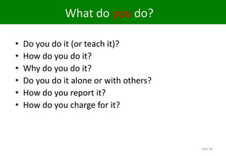 What do you do?

•   Do you do it (or teach it)?
•   How do you do it?
•   Why do you do it?
•   Do you do it alone or with others?
•   How do you report it?
•   How do you charge for it?



                                         Slide 99
 