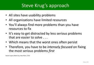 Steve Krug’s approach
• All sites have usability problems
• All organizations have limited resources
• You’ll always find more problems than you have
  resources to fix
• It’s easy to get distracted by less serious problems
  that are easier to solve . . .
• Which means that the worst ones often persist
• Therefore, you have to be intensely focused on fixing
  the most serious problems first
Rocket Surgery Made Easy, New Riders, 2010



                                                     Slide 103
 